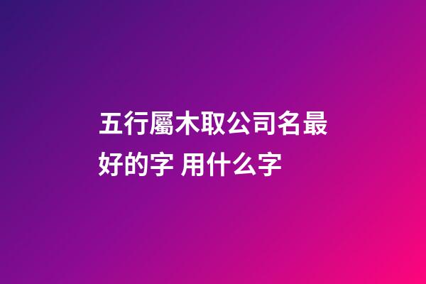 五行屬木取公司名最好的字 用什么字-第1張-公司起名-玄機(jī)派
